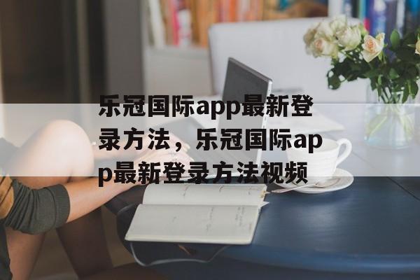 乐冠国际app最新登录方法，乐冠国际app最新登录方法视频